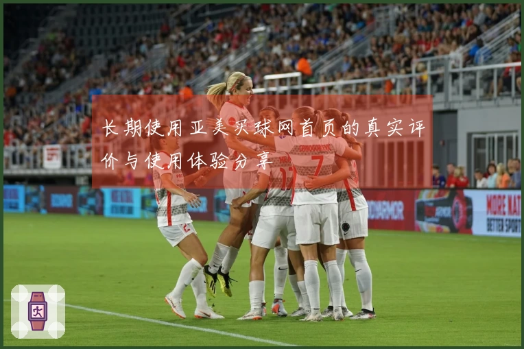 长期使用亚美买球网首页的真实评价与使用体验分享